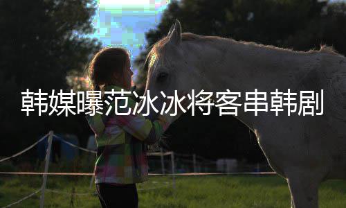 曝范新剧冰冰韩媒将客剧姜河人知情那主串韩演的